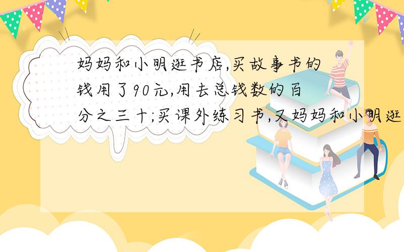 妈妈和小明逛书店,买故事书的钱用了90元,用去总钱数的百分之三十;买课外练习书,又妈妈和小明逛书店,买故事书的钱用了90元，用去总钱数的百分之三十；买课外练习书,又用去总钱数的十五