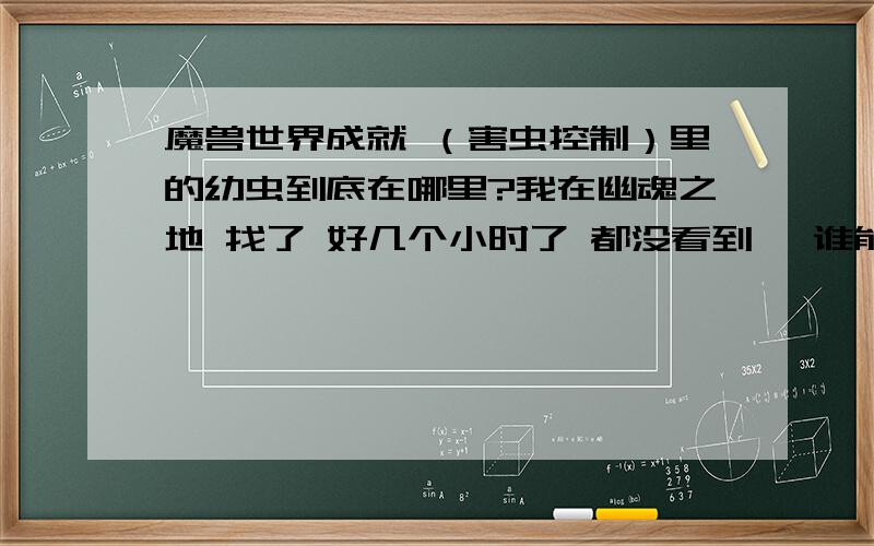 魔兽世界成就 （害虫控制）里的幼虫到底在哪里?我在幽魂之地 找了 好几个小时了 都没看到 ,谁能告诉下啊 给个图最好.