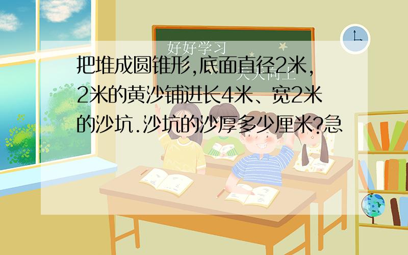 把堆成圆锥形,底面直径2米,2米的黄沙铺进长4米、宽2米的沙坑.沙坑的沙厚多少厘米?急