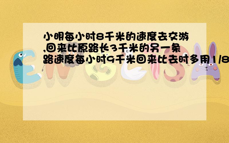 小明每小时8千米的速度去交游,回来比原路长3千米的另一条路速度每小时9千米回来比去时多用1/8小时求原路我删了几个字哦!原题是：小明用每小时8千米的速度到某地郊游,回来时走比原路长