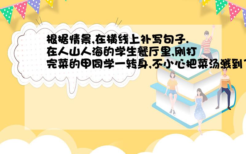 根据情景,在横线上补写句子.在人山人海的学生餐厅里,刚打完菜的甲同学一转身,不小心把菜汤溅到了乙同学的身上.乙同学为人胸怀宽广、幽默风趣,为了避免甲同学的尴尬,他笑着说：———