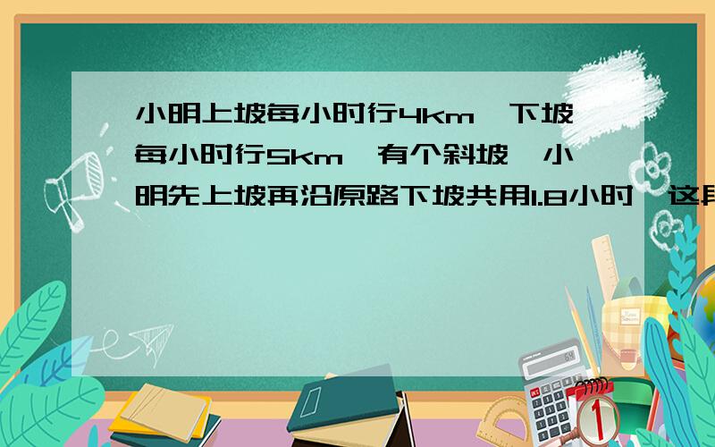 小明上坡每小时行4km,下坡每小时行5km,有个斜坡,小明先上坡再沿原路下坡共用1.8小时,这段斜坡长多少km要算式