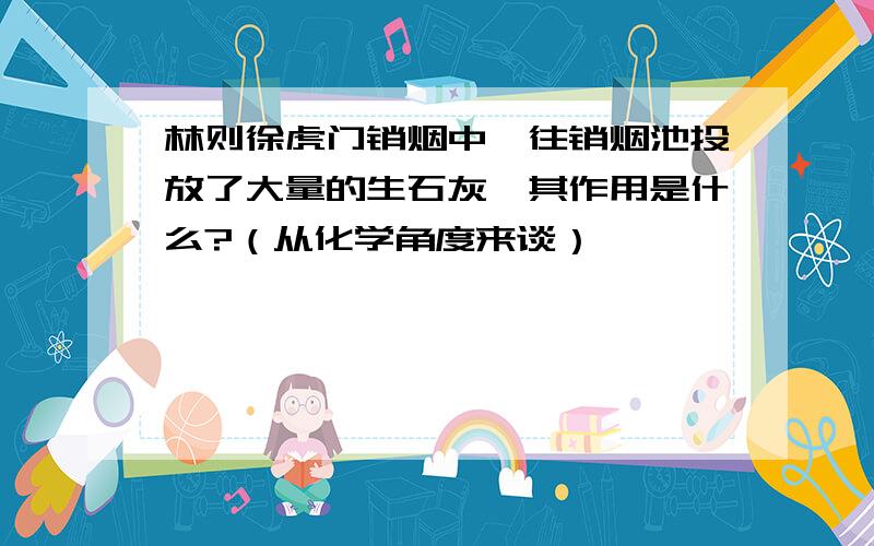 林则徐虎门销烟中,往销烟池投放了大量的生石灰,其作用是什么?（从化学角度来谈）