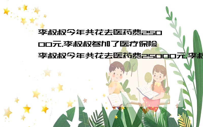 李叔叔今年共花去医药费25000元.李叔叔参加了医疗保险李叔叔今年共花去医药费25000元.李叔叔参加了医疗保险,医疗费具体报销的办法是：全年累计医药费总额超过4000元（4000元以下自理）,凡