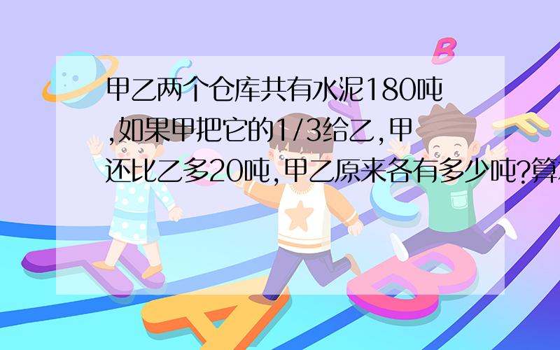 甲乙两个仓库共有水泥180吨,如果甲把它的1/3给乙,甲还比乙多20吨,甲乙原来各有多少吨?算术解