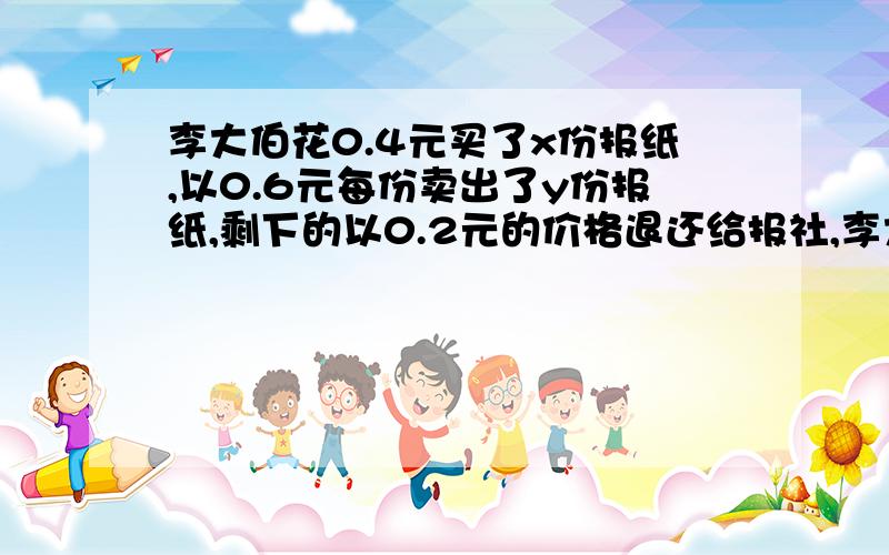 李大伯花0.4元买了x份报纸,以0.6元每份卖出了y份报纸,剩下的以0.2元的价格退还给报社,李大伯赚了多少钱