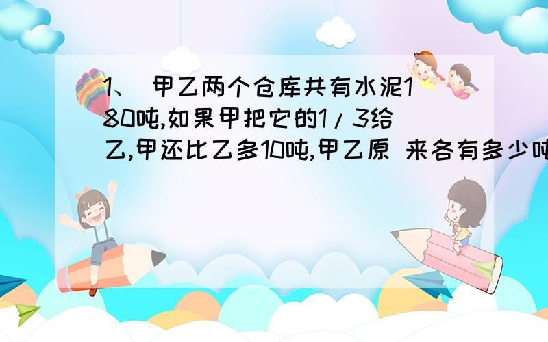 1、 甲乙两个仓库共有水泥180吨,如果甲把它的1/3给乙,甲还比乙多10吨,甲乙原 来各有多少吨?求容易懂的方程解 和解决此类问题的方法