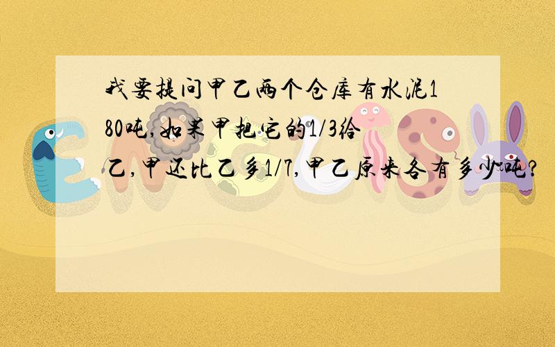 我要提问甲乙两个仓库有水泥180吨,如果甲把它的1/3给乙,甲还比乙多1/7,甲乙原来各有多少吨?