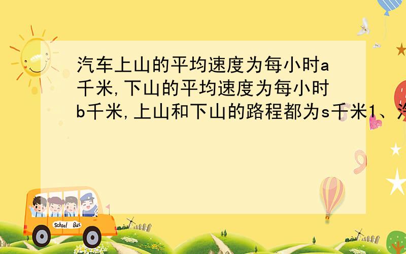 汽车上山的平均速度为每小时a千米,下山的平均速度为每小时b千米,上山和下山的路程都为s千米1、汽车上山和下山一次共需要多少小时2、汽车上山和下山的平均速度是多少3、如果a=40千米/时