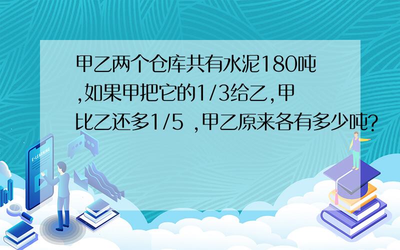 甲乙两个仓库共有水泥180吨,如果甲把它的1/3给乙,甲比乙还多1/5 ,甲乙原来各有多少吨?