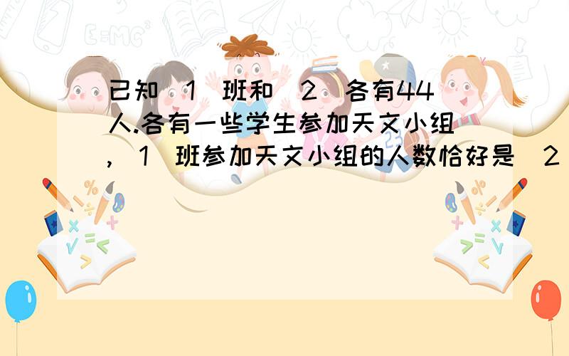 已知(1)班和（2）各有44人.各有一些学生参加天文小组,（1）班参加天文小组的人数恰好是（2）没有参加的的1/3.（2）参加天文小组的人数是（1）班没有参加的人数的四分之一.问两个班参加