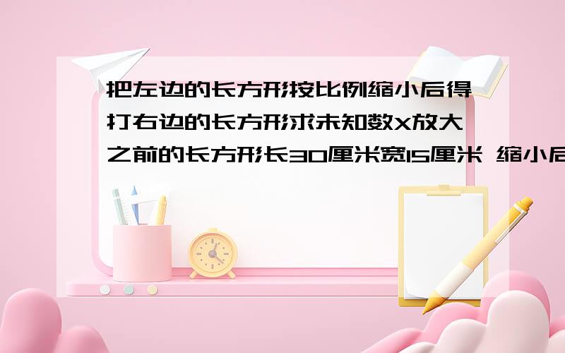 把左边的长方形按比例缩小后得打右边的长方形求未知数X放大之前的长方形长30厘米宽15厘米 缩小后的 长6厘米宽X厘米不然明天就完蛋了