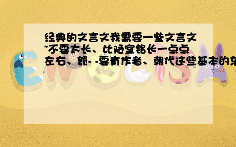 经典的文言文我需要一些文言文~不要太长、比陋室铭长一点点左右、额- -要有作者、朝代这些基本的东西呐- -多一点选择吧、不要只给一篇左右、、、