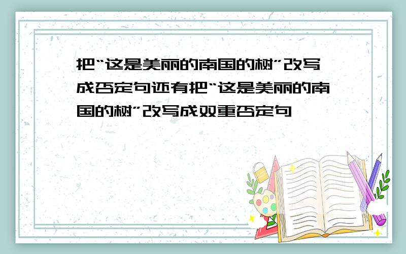 把“这是美丽的南国的树”改写成否定句还有把“这是美丽的南国的树”改写成双重否定句