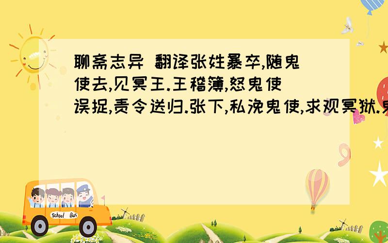 聊斋志异 翻译张姓暴卒,随鬼使去,见冥王.王稽簿,怒鬼使误捉,责令送归.张下,私浼鬼使,求观冥狱.鬼导历九幽,刀山、剑树,一一指点.末至一处,有一僧孔股穿绳而倒悬之,号痛欲绝.近视,则其兄