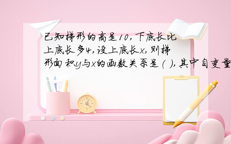 已知梯形的高是10,下底长比上底长多4,设上底长x,则梯形面积y与x的函数关系是( ),其中自变量x的取值范是