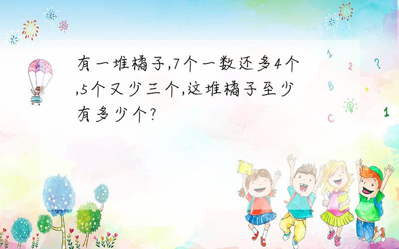 有一堆橘子,7个一数还多4个,5个又少三个,这堆橘子至少有多少个?