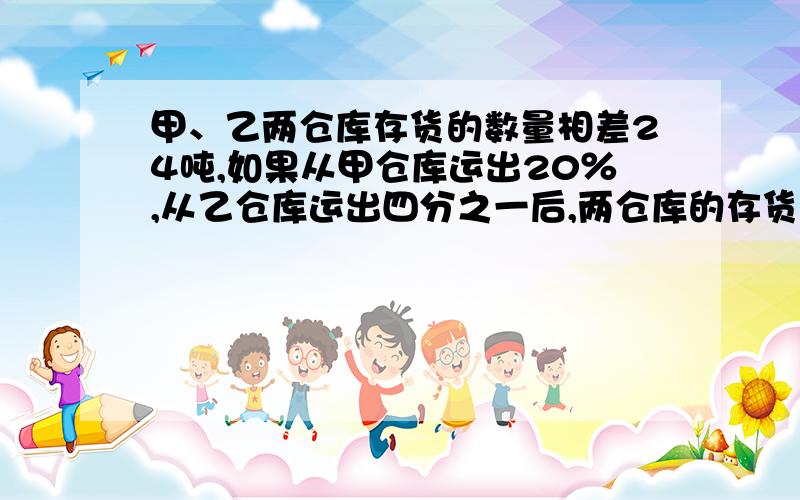 甲、乙两仓库存货的数量相差24吨,如果从甲仓库运出20％,从乙仓库运出四分之一后,两仓库的存货量相等.甲、乙两仓库原来各存货多少吨?就讲解,