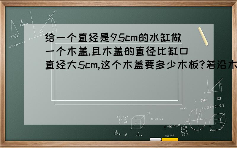 给一个直经是95cm的水缸做一个木盖,且木盖的直径比缸口直经大5cm,这个木盖要多少木板?若沿木盖边钉一圈铁皮,至少需要铁皮多长?