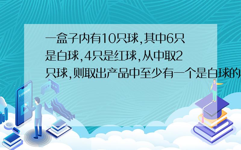 一盒子内有10只球,其中6只是白球,4只是红球,从中取2只球,则取出产品中至少有一个是白球的概率为你们的回答都不在答案里A 3/5B 1/15C 14/15D 2/5