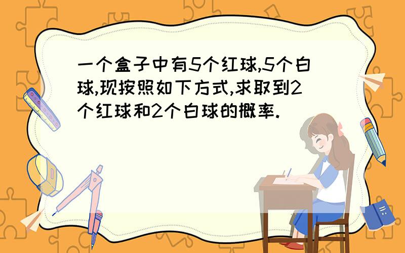 一个盒子中有5个红球,5个白球,现按照如下方式,求取到2个红球和2个白球的概率.