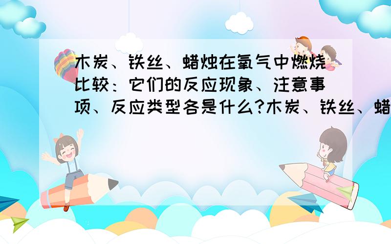 木炭、铁丝、蜡烛在氧气中燃烧比较：它们的反应现象、注意事项、反应类型各是什么?木炭、铁丝、蜡烛在氧气中燃烧比较：它们的反应现象、注意事项、反应类型各是什么?