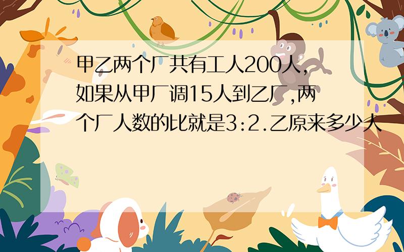 甲乙两个厂共有工人200人,如果从甲厂调15人到乙厂,两个厂人数的比就是3:2.乙原来多少人