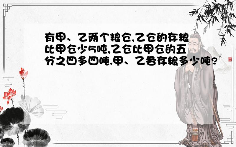 有甲、乙两个粮仓,乙仓的存粮比甲仓少5吨,乙仓比甲仓的五分之四多四吨.甲、乙各存粮多少吨?