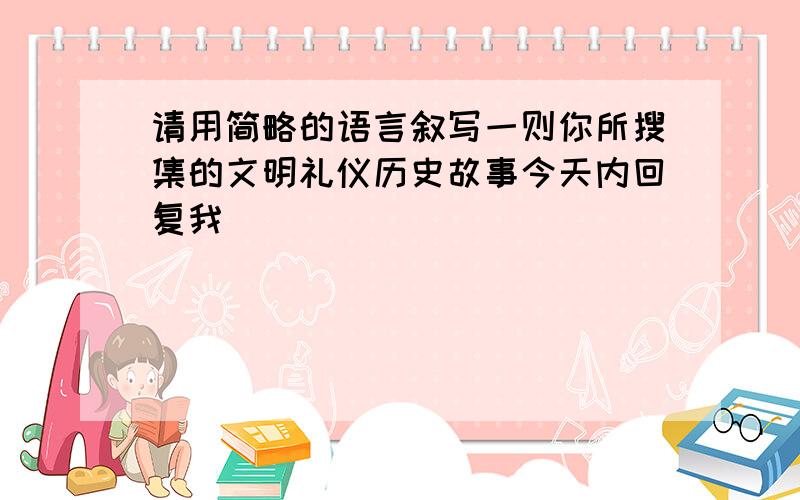 请用简略的语言叙写一则你所搜集的文明礼仪历史故事今天内回复我