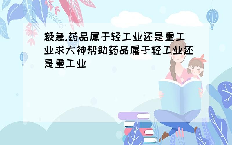 额急.药品属于轻工业还是重工业求大神帮助药品属于轻工业还是重工业