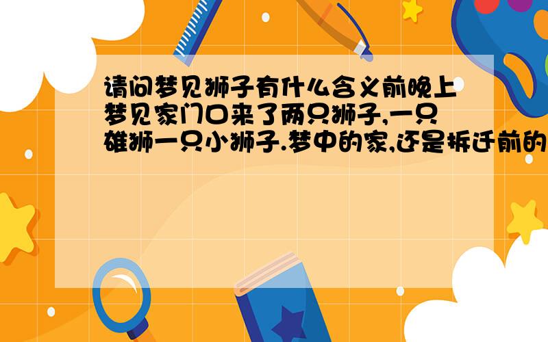 请问梦见狮子有什么含义前晚上梦见家门口来了两只狮子,一只雄狮一只小狮子.梦中的家,还是拆迁前的老屋,爸爸关门防备那两只狮子.但是狮子一直安静地蹲在家门口,没咆哮也没进攻.小狮子