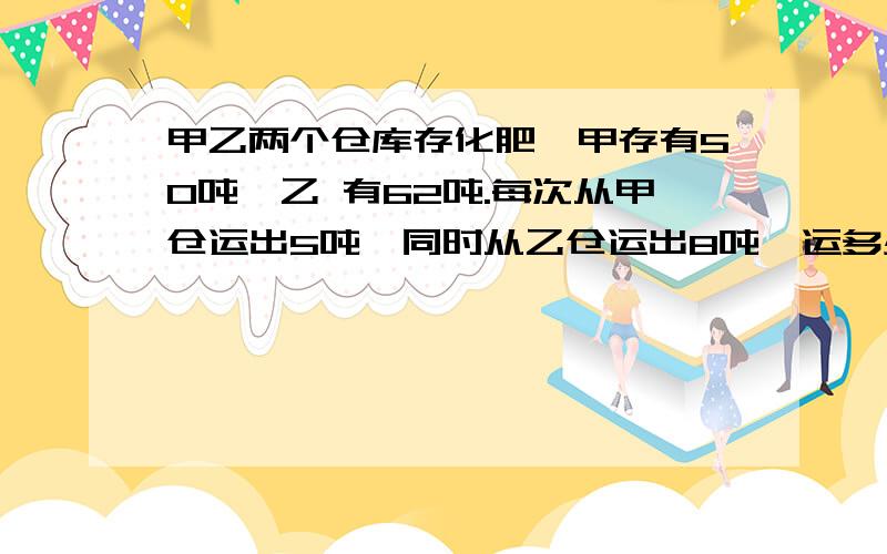 甲乙两个仓库存化肥,甲存有50吨,乙 有62吨.每次从甲仓运出5吨,同时从乙仓运出8吨,运多少次后,两个仓库