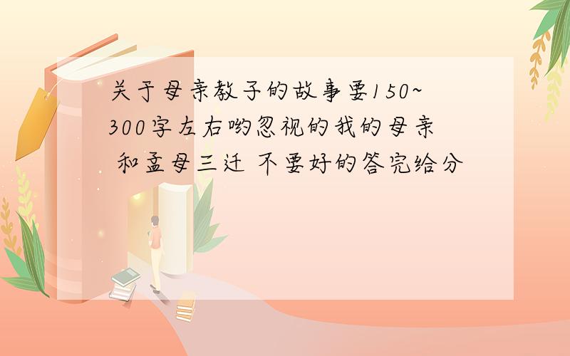 关于母亲教子的故事要150~300字左右哟忽视的我的母亲 和孟母三迁 不要好的答完给分