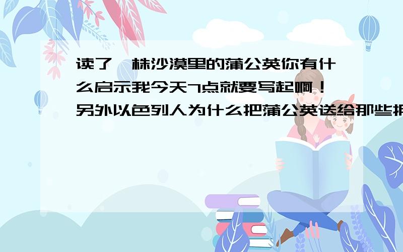 读了一株沙漠里的蒲公英你有什么启示我今天7点就要写起啊！另外以色列人为什么把蒲公英送给那些拥有智慧而贫穷的人？还有沙漠里生长着一株蒲公英改成排比句！改成比喻句！怎么把语