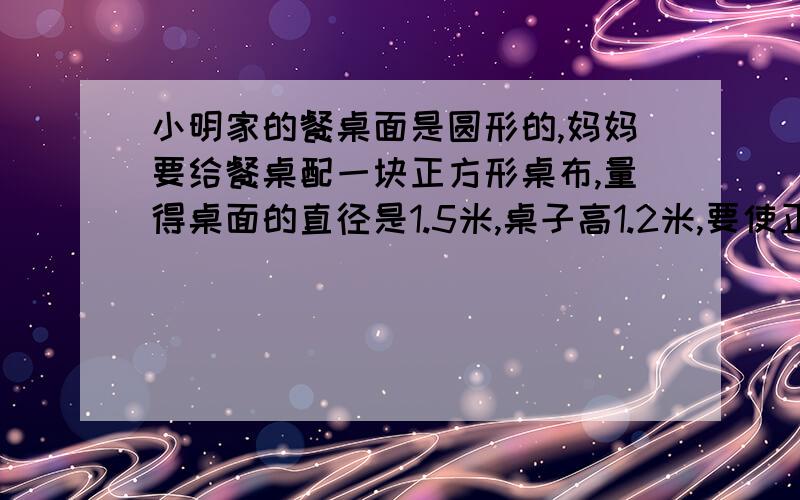 小明家的餐桌面是圆形的,妈妈要给餐桌配一块正方形桌布,量得桌面的直径是1.5米,桌子高1.2米,要使正方形桌布的四个角刚好接触地面,正方形桌布的对角线应是多少米  此接上因为不够写