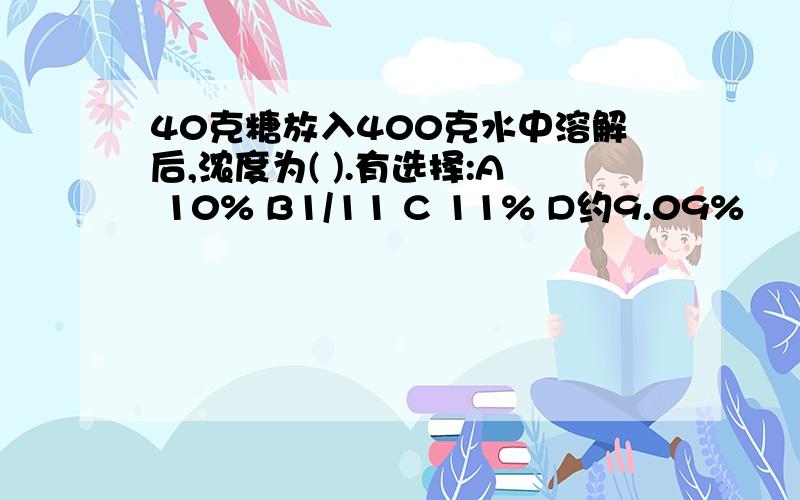 40克糖放入400克水中溶解后,浓度为( ).有选择:A 10% B1/11 C 11% D约9.09%