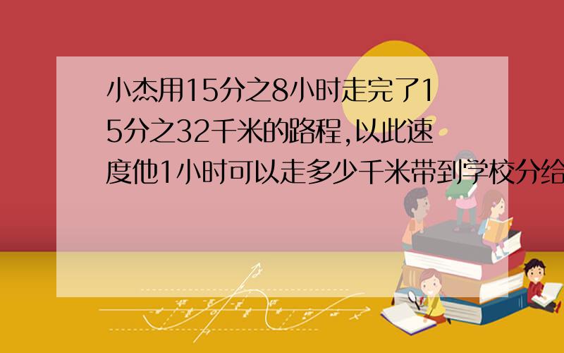 小杰用15分之8小时走完了15分之32千米的路程,以此速度他1小时可以走多少千米带到学校分给他的4个朋友,剩下的给父亲,小明带到学校的蛋糕是整个蛋糕的多少