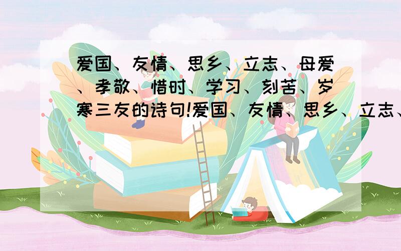 爱国、友情、思乡、立志、母爱、孝敬、惜时、学习、刻苦、岁寒三友的诗句!爱国、友情、思乡、立志、母爱、孝敬、惜时、学习、刻苦、岁寒三友的诗句!各一句!快其实只要爱国、友情、