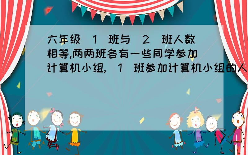 六年级（1）班与(2)班人数相等,两两班各有一些同学参加计算机小组,(1)班参加计算机小组的人数恰好是（21/3,（2）班参加计算机小组的人数恰好是（1）班没有参加计算机小组人数的1/4.（1）