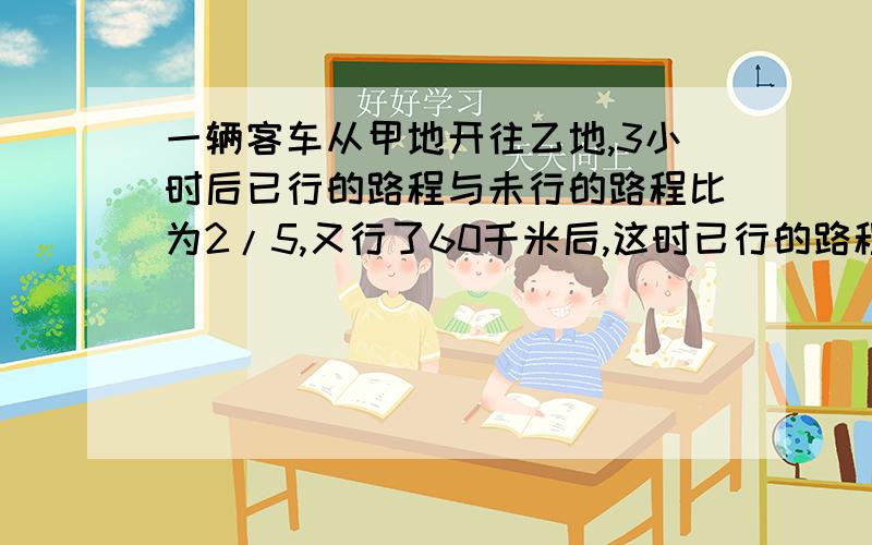 一辆客车从甲地开往乙地,3小时后已行的路程与未行的路程比为2/5,又行了60千米后,这时已行的路程与总路快一辆客车从甲地开往乙地，3小时后已行的路程与未行的路程比为2/5，又行了60千米