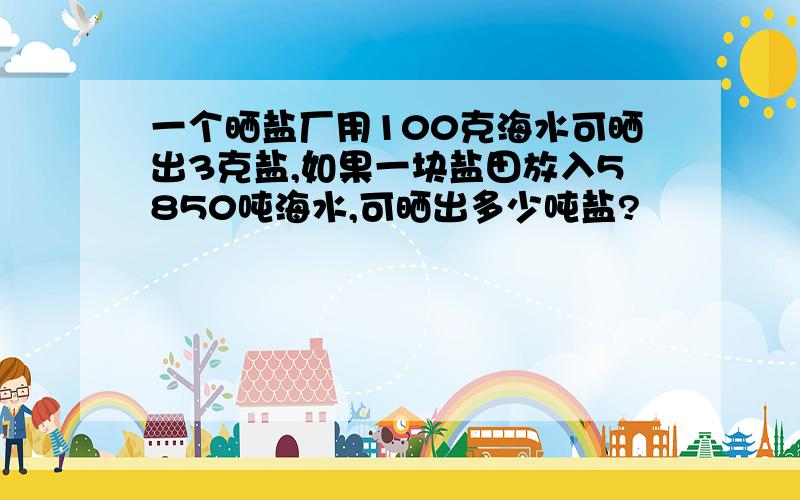 一个晒盐厂用100克海水可晒出3克盐,如果一块盐田放入5850吨海水,可晒出多少吨盐?