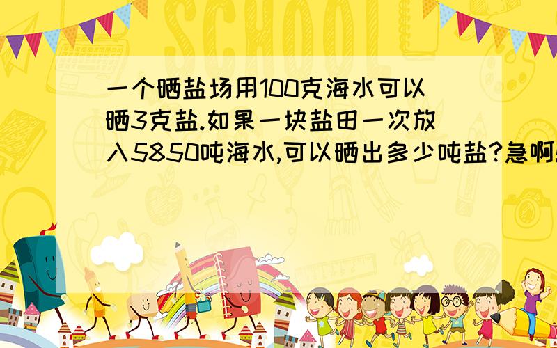 一个晒盐场用100克海水可以晒3克盐.如果一块盐田一次放入5850吨海水,可以晒出多少吨盐?急啊!快,在线等!