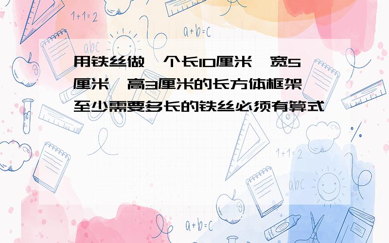 用铁丝做一个长10厘米,宽5厘米,高3厘米的长方体框架 至少需要多长的铁丝必须有算式,