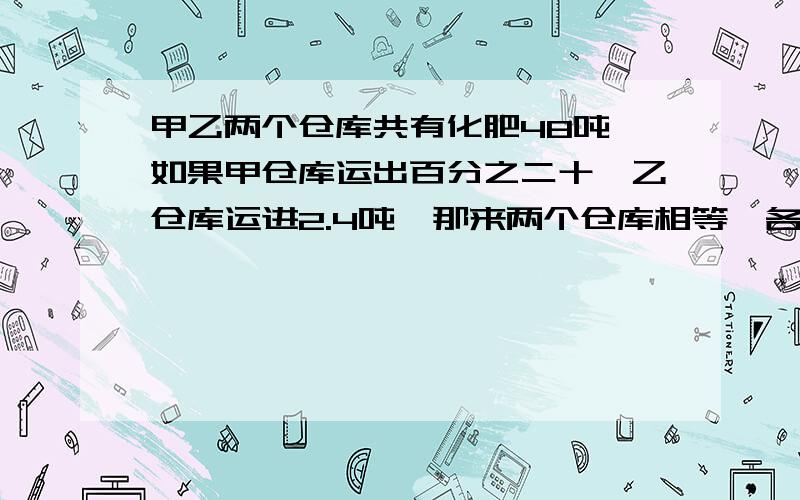 甲乙两个仓库共有化肥48吨,如果甲仓库运出百分之二十,乙仓库运进2.4吨,那来两个仓库相等,各有多少吨?