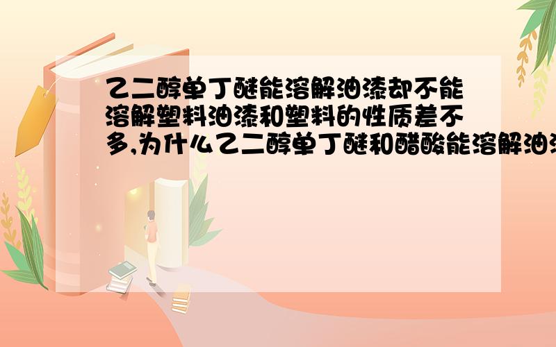 乙二醇单丁醚能溶解油漆却不能溶解塑料油漆和塑料的性质差不多,为什么乙二醇单丁醚和醋酸能溶解油漆却不能溶解塑料.