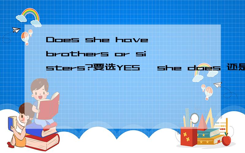 Does she have brothers or sisters?要选YES ,she does 还是she has sisters?我们一个书上的答案不一样,希望仔细斟酌在给答案