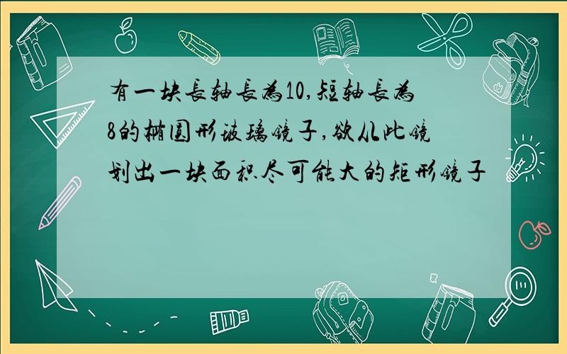 有一块长轴长为10,短轴长为8的椭圆形玻璃镜子,欲从此镜划出一块面积尽可能大的矩形镜子