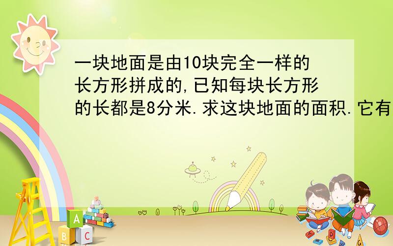 一块地面是由10块完全一样的长方形拼成的,已知每块长方形的长都是8分米.求这块地面的面积.它有一个图,一共三排,第一排是三个长方形,横着的,第二排是四个竖着的长方形,第三排和第一排