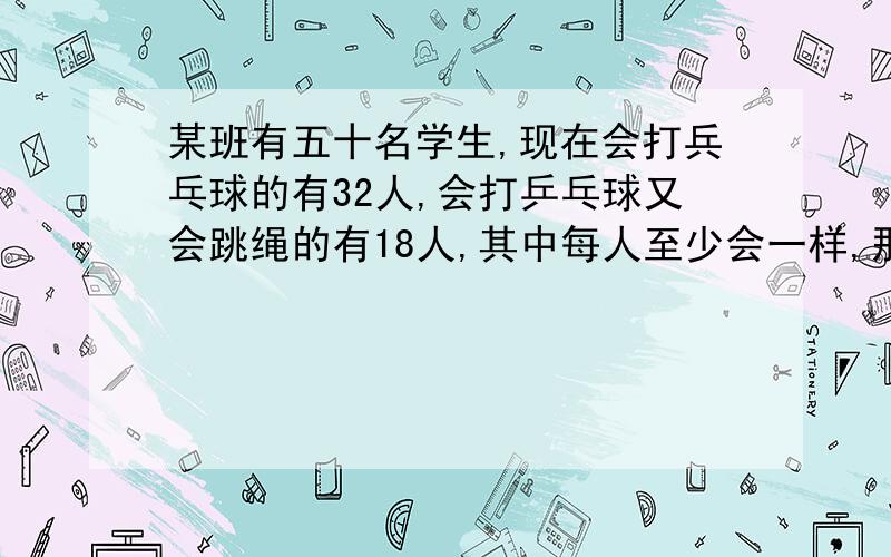 某班有五十名学生,现在会打兵乓球的有32人,会打乒乓球又会跳绳的有18人,其中每人至少会一样,那么会跳绳的学生有多少名?