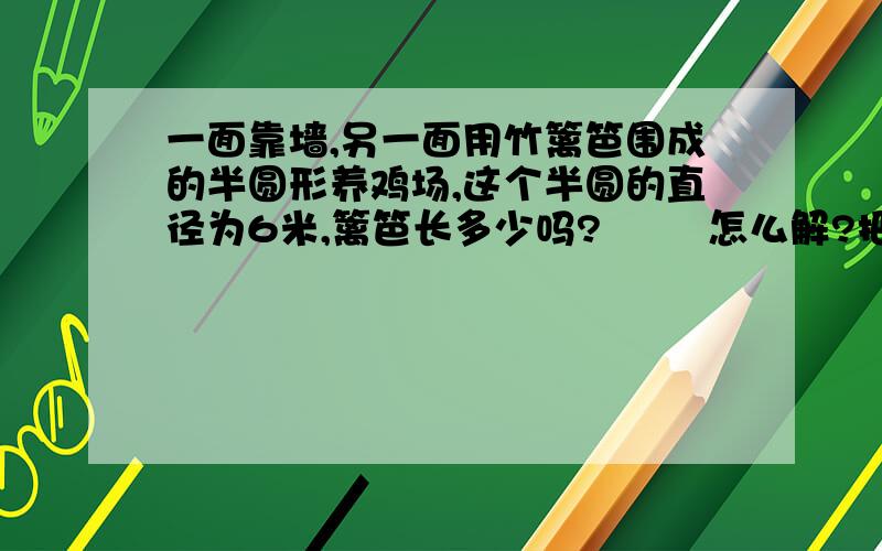 一面靠墙,另一面用竹篱笆围成的半圆形养鸡场,这个半圆的直径为6米,篱笆长多少吗?        怎么解?把算式也讲一下,还有答案,急用!